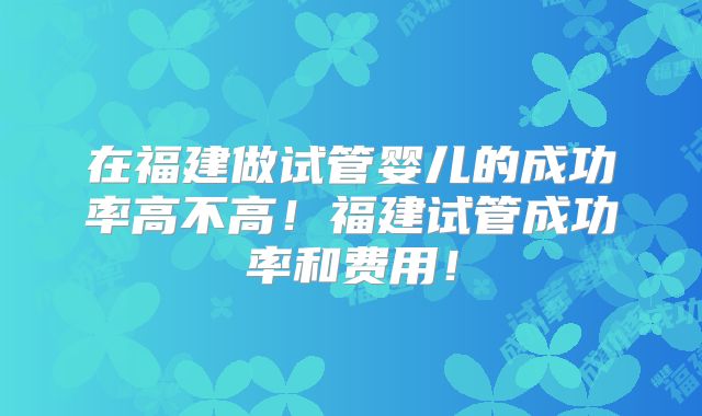 在福建做试管婴儿的成功率高不高！福建试管成功率和费用！