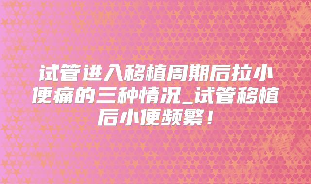 试管进入移植周期后拉小便痛的三种情况_试管移植后小便频繁！