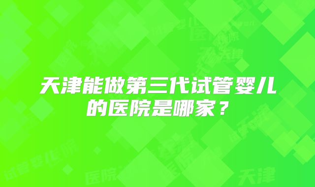 天津能做第三代试管婴儿的医院是哪家？