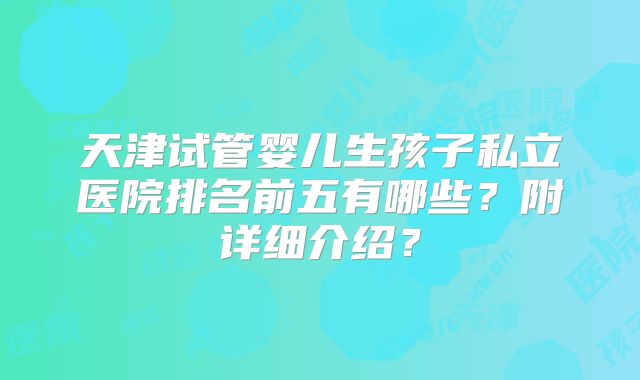天津试管婴儿生孩子私立医院排名前五有哪些？附详细介绍？