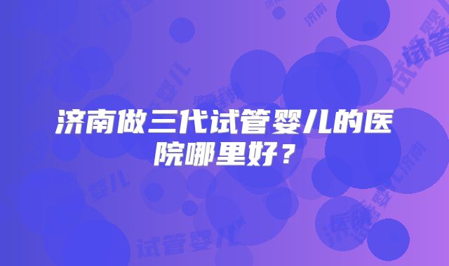 济南做三代试管婴儿的医院哪里好?
