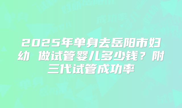 2025年单身去岳阳市妇幼 做试管婴儿多少钱?附三代试管成功率
