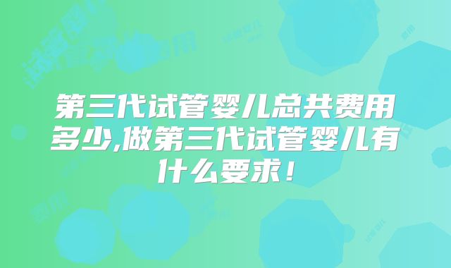 第三代试管婴儿总共费用多少,做第三代试管婴儿有什么要求!