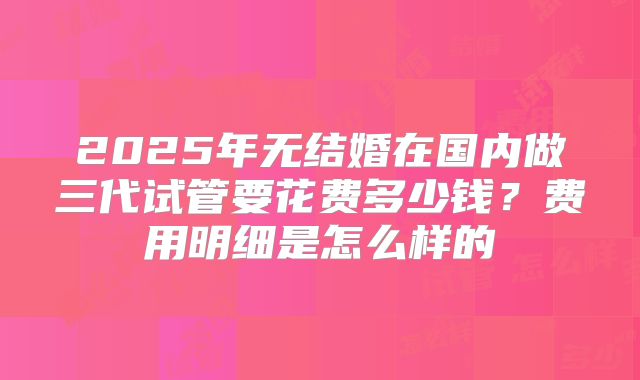 2025年无结婚在国内做三代试管要花费多少钱?费用明细是怎么样的