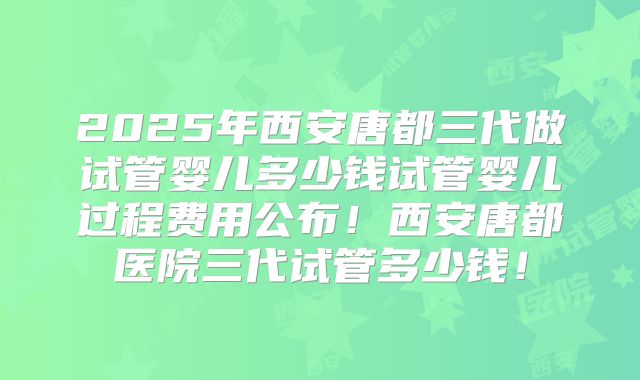 2025年西安唐都三代做试管婴儿多少钱试管婴儿过程费用公布！西安唐都医院三代试管多少钱！