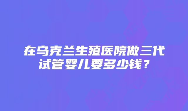 在乌克兰生殖医院做三代试管婴儿要多少钱？