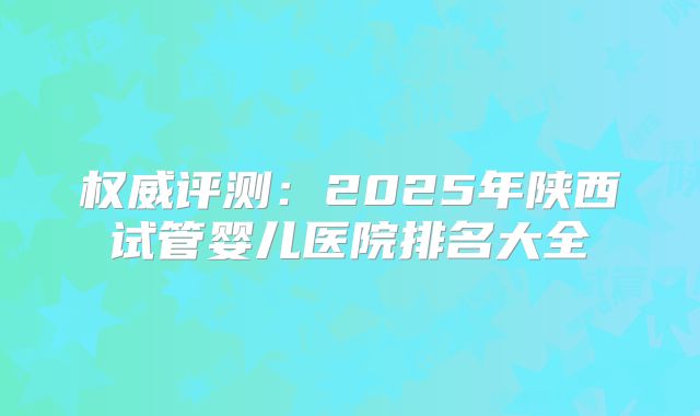 权威评测：2025年陕西试管婴儿医院排名大全