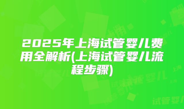 2025年上海试管婴儿费用全解析(上海试管婴儿流程步骤)
