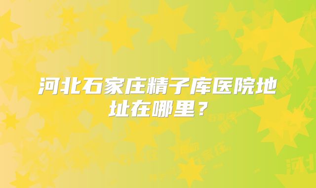 河北石家庄精子库医院地址在哪里？