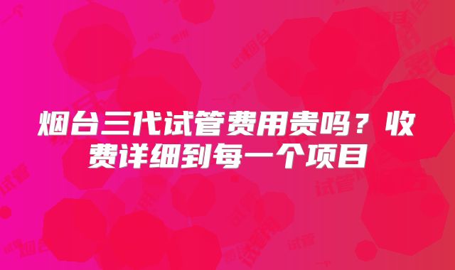 烟台三代试管费用贵吗？收费详细到每一个项目