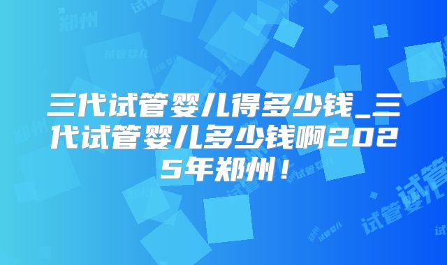 三代试管婴儿得多少钱_三代试管婴儿多少钱啊2025年郑州！