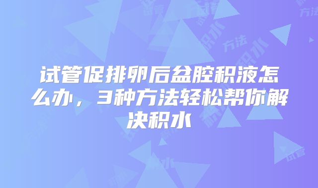 试管促排卵后盆腔积液怎么办，3种方法轻松帮你解决积水