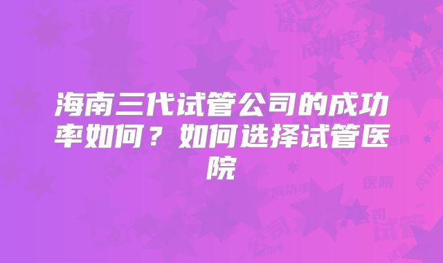 海南三代试管公司的成功率如何？如何选择试管医院