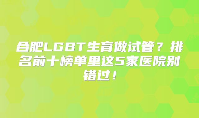 合肥LGBT生育做试管?排名前十榜单里这5家医院别错过!