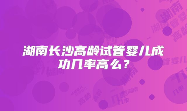 湖南长沙高龄试管婴儿成功几率高么?