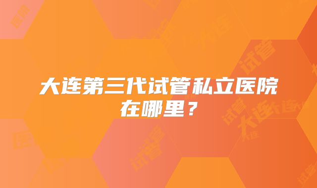 大连第三代试管私立医院在哪里？