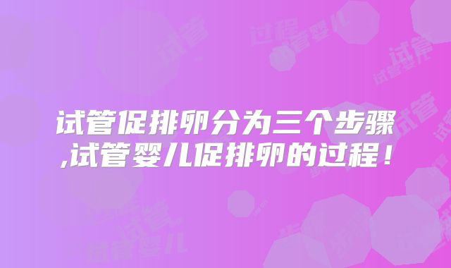 试管促排卵分为三个步骤,试管婴儿促排卵的过程！