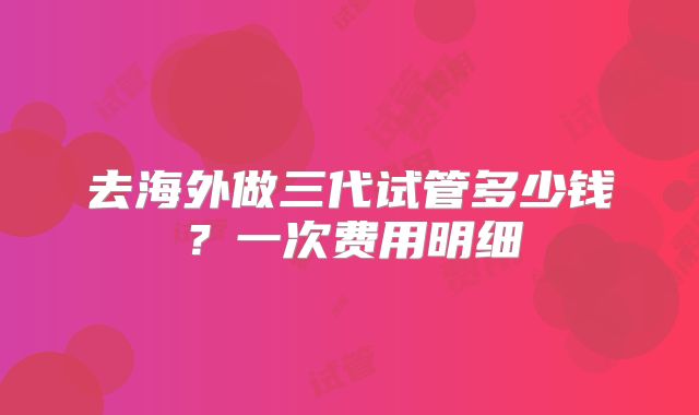 去海外做三代试管多少钱？一次费用明细