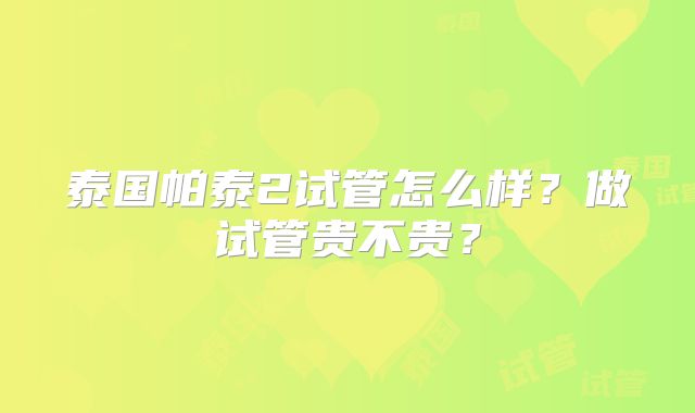 泰国帕泰2试管怎么样?做试管贵不贵?