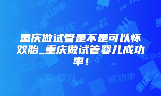 重庆做试管是不是可以怀双胎_重庆做试管婴儿成功率！