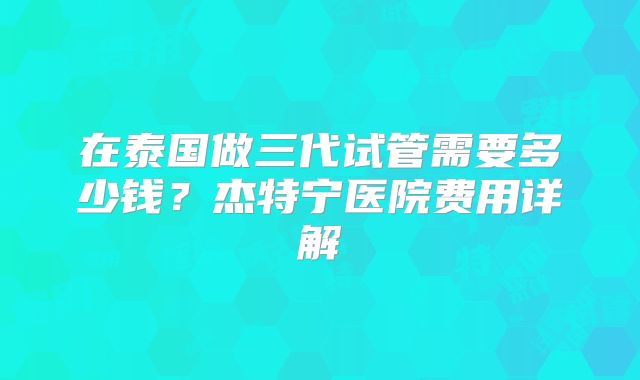 在泰国做三代试管需要多少钱？杰特宁医院费用详解
