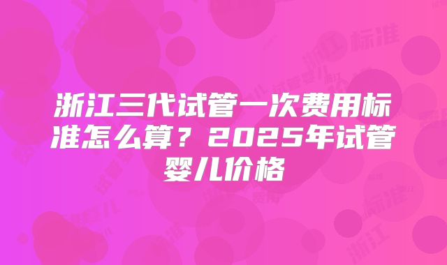 浙江三代试管一次费用标准怎么算?2025年试管婴儿价格