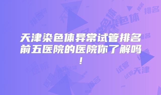 天津染色体异常试管排名前五医院的医院你了解吗!