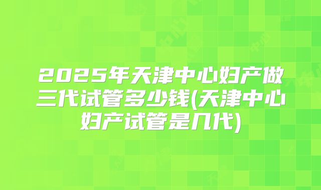 2025年天津中心妇产做三代试管多少钱(天津中心妇产试管是几代)