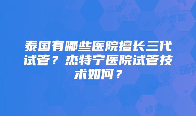 泰国有哪些医院擅长三代试管？杰特宁医院试管技术如何？