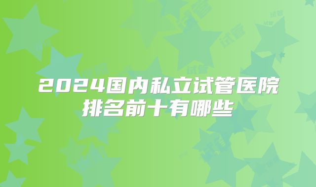 2024国内私立试管医院排名前十有哪些