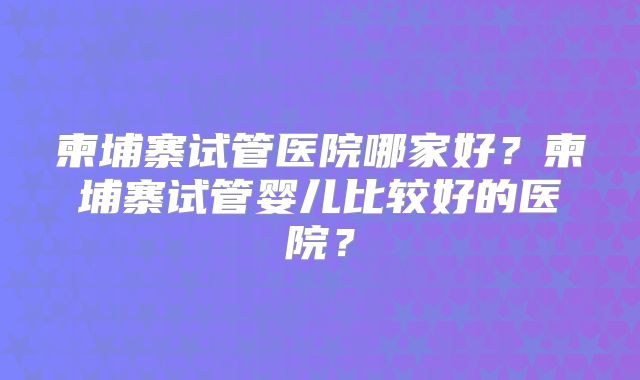柬埔寨试管医院哪家好?柬埔寨试管婴儿比较好的医院?