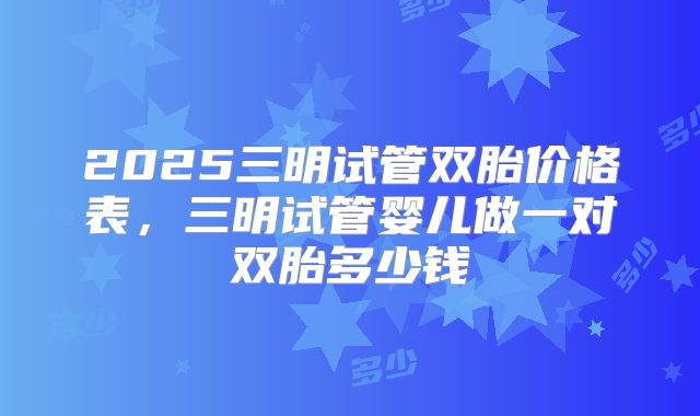 2025三明试管双胎价格表，三明试管婴儿做一对双胎多少钱