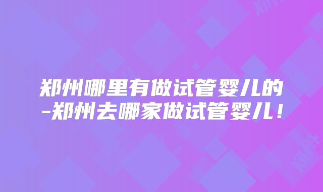 郑州哪里有做试管婴儿的-郑州去哪家做试管婴儿！