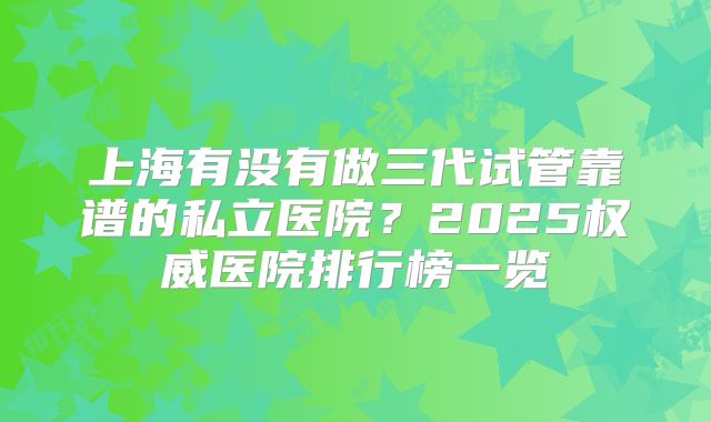 上海有没有做三代试管靠谱的私立医院？2025权威医院排行榜一览