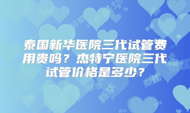 泰国新华医院三代试管费用贵吗？杰特宁医院三代试管价格是多少？