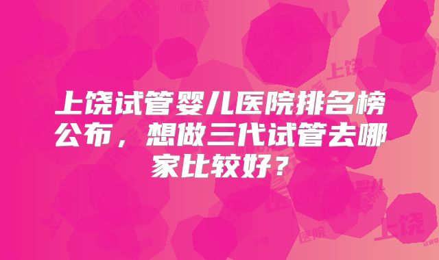 上饶试管婴儿医院排名榜公布,想做三代试管去哪家比较好?