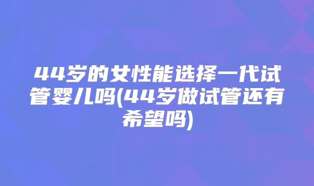 44岁的女性能选择一代试管婴儿吗(44岁做试管还有希望吗)