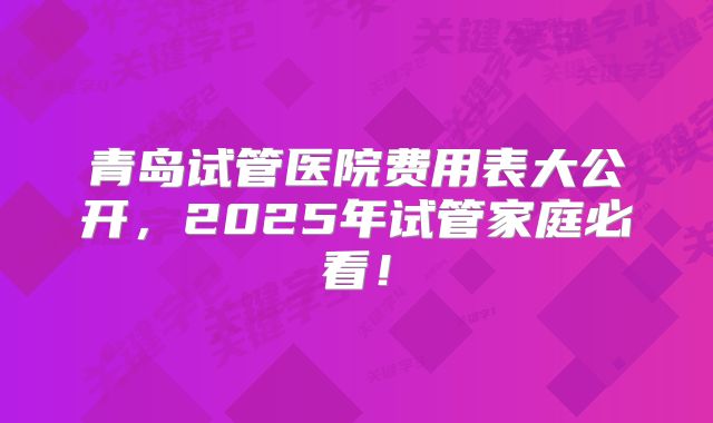 青岛试管医院费用表大公开,2025年试管家庭必看!