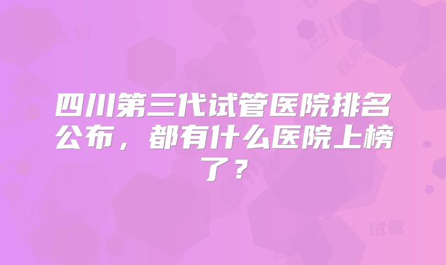 四川第三代试管医院排名公布,都有什么医院上榜了?