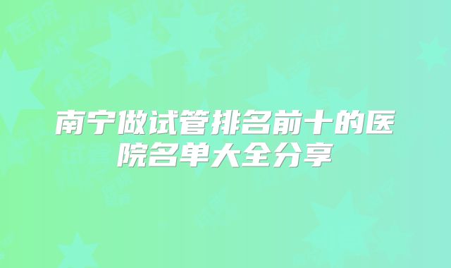 南宁做试管排名前十的医院名单大全分享