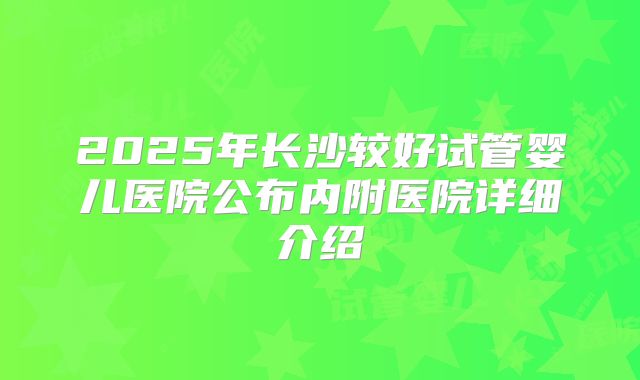 2025年长沙较好试管婴儿医院公布内附医院详细介绍