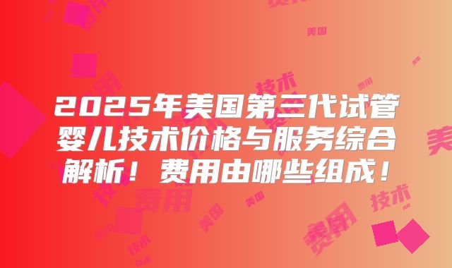 2025年美国第三代试管婴儿技术价格与服务综合解析！费用由哪些组成！