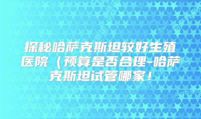 探秘哈萨克斯坦较好生殖医院（预算是否合理-哈萨克斯坦试管哪家！