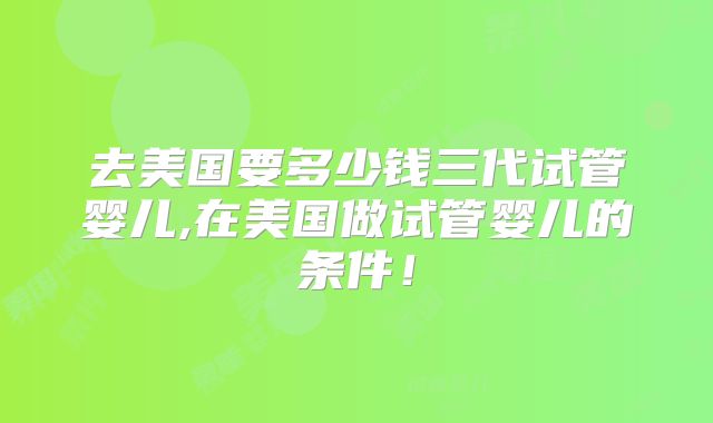 去美国要多少钱三代试管婴儿,在美国做试管婴儿的条件！