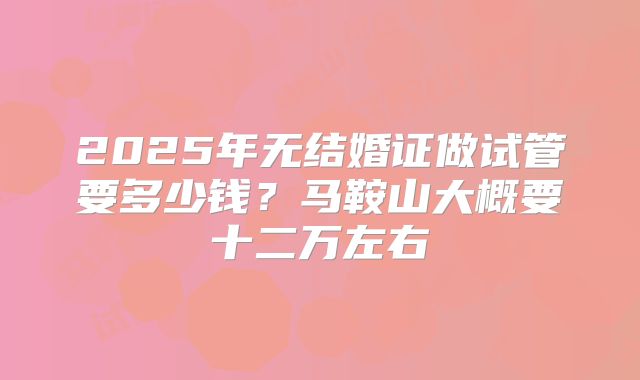 2025年无结婚证做试管要多少钱?马鞍山大概要十二万左右