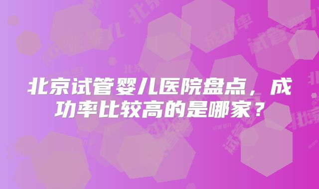 北京试管婴儿医院盘点，成功率比较高的是哪家？