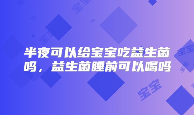 半夜可以给宝宝吃益生菌吗，益生菌睡前可以喝吗