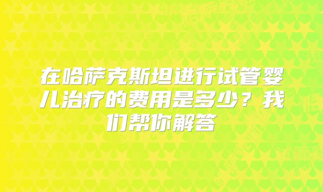 在哈萨克斯坦进行试管婴儿治疗的费用是多少？我们帮你解答