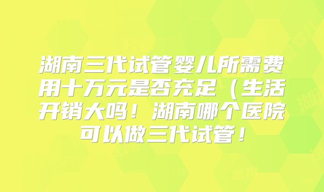 湖南三代试管婴儿所需费用十万元是否充足（生活开销大吗！湖南哪个医院可以做三代试管！