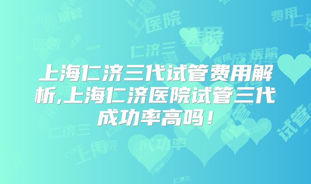 上海仁济三代试管费用解析,上海仁济医院试管三代成功率高吗！